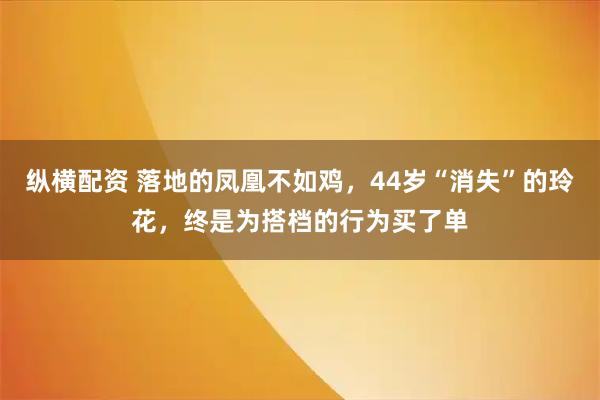 纵横配资 落地的凤凰不如鸡，44岁“消失”的玲花，终是为搭档的行为买了单