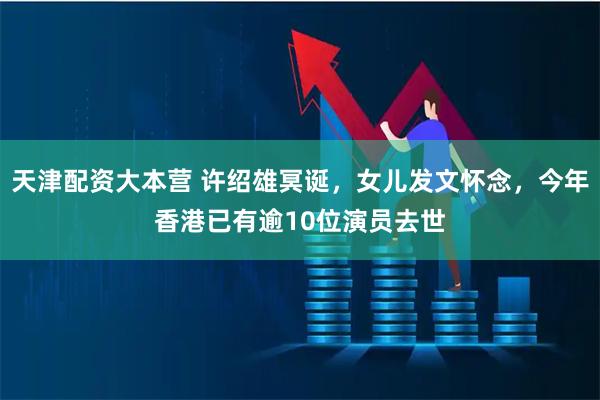 天津配资大本营 许绍雄冥诞，女儿发文怀念，今年香港已有逾10位演员去世