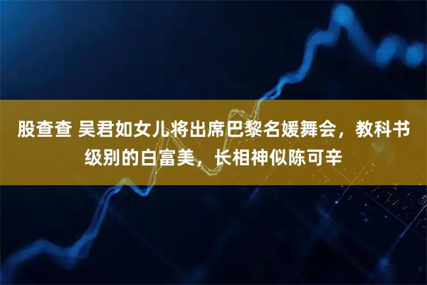 股查查 吴君如女儿将出席巴黎名媛舞会，教科书级别的白富美，长相神似陈可辛