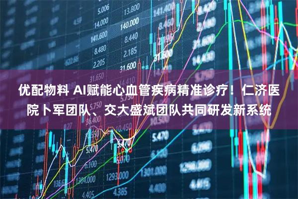 优配物料 AI赋能心血管疾病精准诊疗！仁济医院卜军团队、交大盛斌团队共同研发新系统