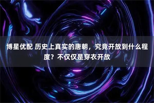 博星优配 历史上真实的唐朝，究竟开放到什么程度？不仅仅是穿衣开放