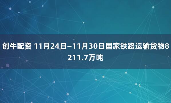 创牛配资 11月24日—11月30日国家铁路运输货物8211.7万吨