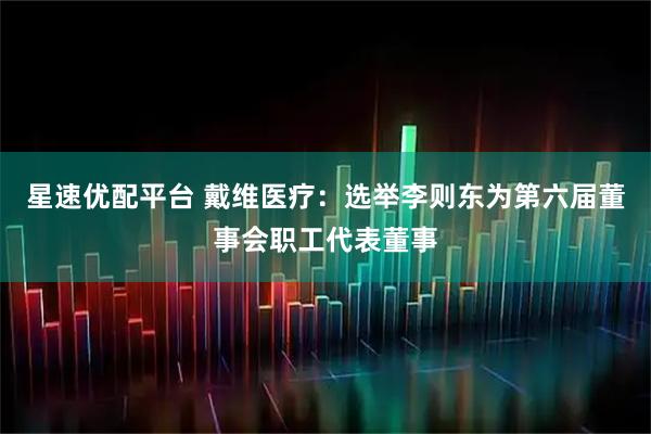 星速优配平台 戴维医疗：选举李则东为第六届董事会职工代表董事
