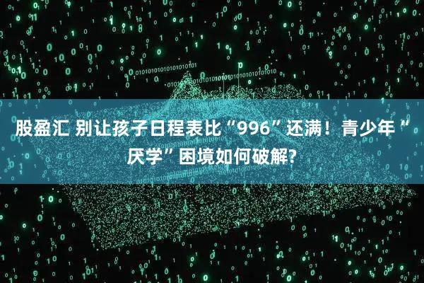 股盈汇 别让孩子日程表比“996”还满！青少年“厌学”困境如何破解?