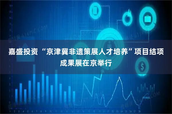 嘉盛投资 “京津冀非遗策展人才培养”项目结项成果展在京举行