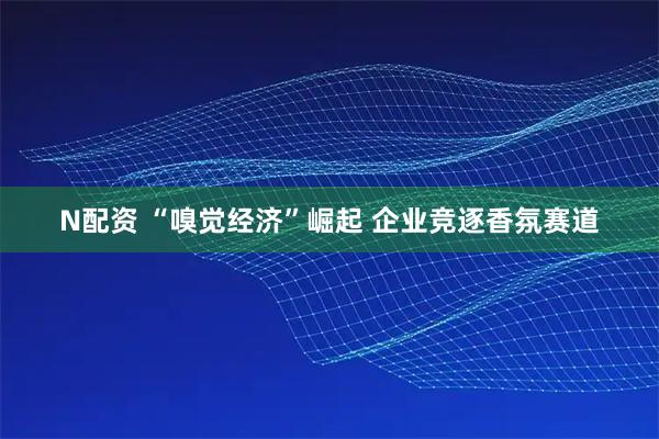 N配资 “嗅觉经济”崛起 企业竞逐香氛赛道