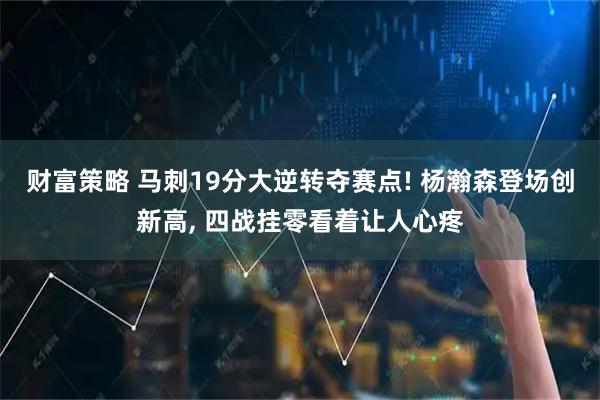 财富策略 马刺19分大逆转夺赛点! 杨瀚森登场创新高, 四战挂零看着让人心疼