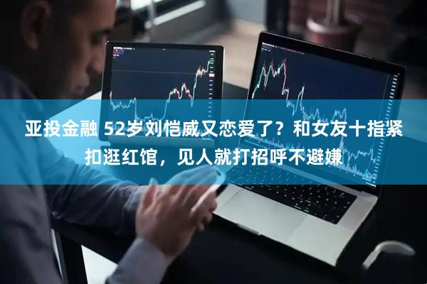 亚投金融 52岁刘恺威又恋爱了？和女友十指紧扣逛红馆，见人就打招呼不避嫌