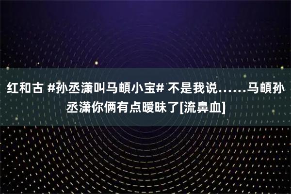 红和古 #孙丞潇叫马頔小宝# 不是我说……马頔孙丞潇你俩有点暧昧了[流鼻血]